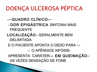 ----QUADRO CLÍNICO---
- DOR EPIGÁSTRICA SINTOMA MAIS
FREQUENTE
LOCALIZAÇÃO– GERALMENTE BEM
DELIMITADA
E O PACIENTE APONTA O DEDO PARA ---
– O APÊNDICE XIFÓIDE-
APRESENTA CARÁTER--- EM QUEIMAÇÃO–
AS VEZES SENSAÇÃO DE FOME
 