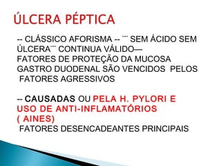-- CLÁSSICO AFORISMA -- ¨¨ SEM ÁCIDO SEM
ÚLCERA¨¨ CONTINUA VÁLIDO—
FATORES DE PROTEÇÃO DA MUCOSA
GASTRO DUODENAL SÃO VENCIDOS PELOS
FATORES AGRESSIVOS
-- CAUSADAS OU PELA H. PYLORI E
USO DE ANTI-INFLAMATÓRIOS
( AINES)
FATORES DESENCADEANTES PRINCIPAIS
 