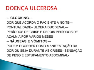 -- CLOCKING---
DOR QUE ACORDA O PACIENTE A NOITE—
PONTUALIDADE– ÚLCERA DUODENAL—
PERÍODOS DE CRISE E DEPOIS PERÍODOS DE
ACALMIA POR VÁRIOS MESES
-- NÁUSEAS E VÔMITOS—
PODEM OCORRER COMO MANIFESTAÇÃO DA
DOR OU SEJA DURANTE AS CRISES– SENSAÇÃO
DE PESO E ESTUFAMENTO ABDOMINAL-
 
