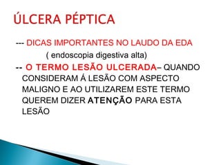 --- DICAS IMPORTANTES NO LAUDO DA EDA
( endoscopia digestiva alta)
-- O TERMO LESÃO ULCERADA– QUANDO
CONSIDERAM Á LESÃO COM ASPECTO
MALIGNO E AO UTILIZAREM ESTE TERMO
QUEREM DIZER ATENÇÃO PARA ESTA
LESÃO
 