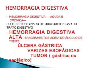 -- HEMORRAGIA DIGESTIVA---- AGUDA E
CRÔNICA---
PODE SER ORIGINADO DE QUALQUER LUGAR DO
TRATO DIGESTIVO
-- HEMORRAGIA DIGESTIVA
ALTA– SANGRAMENTOS ACIMA DO ÂNGULO DE
TREITZ
ÚLCERA GÁSTRICA
VARIZES ESOFÁGICAS
TUMOR ( gástrico ou
esofágico)
 