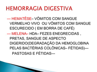 --- HEMATÊSE– VÔMITOS COM SANGUE
VERMELHO VIVO OU VÔMITOS COM SANGUE
ESCURECIDO ( EM BORRA DE CAFÉ)
--- MELENA– HDA– FEZES ENEGRECIDAS ,
PRETAS, SANGUE DE ASPECTO
DIGERIDO(DEGRADAÇÃO DA HEMOGLOBINA
PELAS BACTÉRIAS COLÔNICAS– FÉTIDAS)—
PASTOSAS E FÉTIDAS---
 
