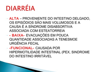 - ALTA – PROVENIENTE DO INTESTINO DELGADO,
OS EPISÓDIOS SÃO MAIS VOLUMOSOS E A
CAUSA É A SÍNDROME DISABSORTIVA
ASSOCIADA COM ESTEATORREIA
- - BAIXA- EVACUAÇÕES EM POUCA
QUANTIDADE ASSOCIADAS A TENESMOE
URGÊNCIA FECAL
- -FUNCIONAL- CAUSADA POR
HIPERMOTILIDADE INTESTINAL (PEX, SINDROME
DO INTESTINO IRRITÁVEL
 