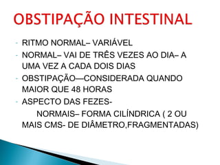 - RITMO NORMAL– VARIÁVEL
- NORMAL– VAI DE TRÊS VEZES AO DIA– A
UMA VEZ A CADA DOIS DIAS
- OBSTIPAÇÃO—CONSIDERADA QUANDO
MAIOR QUE 48 HORAS
- ASPECTO DAS FEZES-
NORMAIS– FORMA CILÍNDRICA ( 2 OU
MAIS CMS- DE DIÂMETRO,FRAGMENTADAS)
 