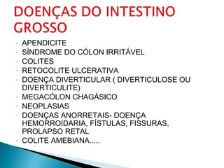 - APENDICITE
- SÍNDROME DO CÓLON IRRITÁVEL
- COLITES
- RETOCOLITE ULCERATIVA
- DOENÇA DIVERTICULAR ( DIVERTICULOSE OU
DIVERTICULITE)
- MEGACÓLON CHAGÁSICO
- NEOPLASIAS
- DOENÇAS ANORRETAIS- DOENÇA
HEMORROIDARIA, FÍSTULAS, FISSURAS,
PROLAPSO RETAL
- COLITE AMEBIANA.....
 