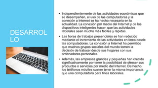DESARROL
LO
• Independientemente de las actividades económicas que
se desempeñen, el uso de las computadoras y la
conexión a Internet se ha hecho necesaria en la
actualidad. La conexión por medio del Internet y de los
dispositivos inteligentes hacen que las actividades
laborales sean mucho más fáciles y rápidas.
• Las horas de trabajos presenciales se han reducido
mediante el incremento de las actividades en línea desde
las computadoras. La conexión a Internet ha permitido
que muchos grupos sociales del mundo tomen la
decisión de trabajar desde sus hogares con sus
ordenadores personales.
• Además, las empresas grandes y pequeñas han crecido
significativamente por tener la posibilidad de ofrecer sus
productos o servicios por medio del Internet. De hecho,
los teléfonos móviles suelen tener la misma importancia
que una computadora para fines laborales.
 