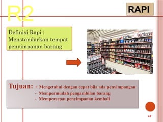 R2 RAPI
Definisi Rapi :
Menstandarkan tempat
penyimpanan barang
Tujuan: - Mengetahui dengan cepat bila ada penyimpangan
- Mempermudah pengambilan barang
- Mempercepat penyimpanan kembali
18
 
