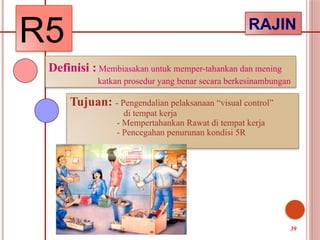 R5 RAJIN
Definisi : Membiasakan untuk memper-tahankan dan mening
katkan prosedur yang benar secara berkesinambungan
Tujuan: - Pengendalian pelaksanaan “visual control”
di tempat kerja
- Mempertahankan Rawat di tempat kerja
- Pencegahan penurunan kondisi 5R
39
 