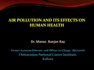 AIR POLLUTION AND ITS EFFECTS ON
HUMAN HEALTH
Dr. Manas Ranjan Ray
Former Assistant Director and Officer-in-Charge (Research)
Chittaranjan National Cancer Institute,
Kolkata
 