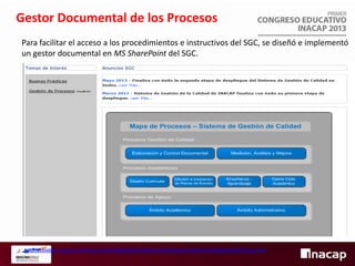 Gestor Documental de los Procesos
Para facilitar el acceso a los procedimientos e instructivos del SGC, se diseñó e implementó
un gestor documental en MS SharePoint del SGC.

http://colabora.inacap.cl/sitios/corp/SG/GdAI/SgGP/Biblioteca%20Paginas%20Web%20Sitio%20SGC/sgc.html

 