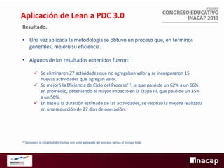 Aplicación de Lean a PDC 3.0
Resultado.
• Una vez aplicada la metodología se obtuvo un proceso que, en términos
generales, mejoró su eficiencia.

• Algunos de los resultados obtenidos fueron:
 Se eliminaron 27 actividades que no agregaban valor y se incorporaron 15
nuevas actividades que agregan valor.
 Se mejoró la Eficiencia de Ciclo del Proceso(1), la que pasó de un 62% a un 66%
en promedio, obteniendo el mayor impacto en la Etapa III, que pasó de un 35%
a un 58%.
 En base a la duración estimada de las actividades, se valorizó la mejora realizada
en una reducción de 27 días de operación.

(1) Considera

la totalidad del tiempo con valor agregado del proceso versus el tiempo total.

 