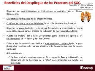 Beneficios del Despliegue de los Procesos del SGC.
• Disponer de procedimientos e instructivos actualizados en el Gestor
Documental.
• Estandarizar formularios de los procedimientos.
• Clarificar los roles y responsabilidades de los colaboradores involucrados.
• Disponer de procedimientos, instructivos, formularios y presentaciones como
material de apoyo para el proceso de inducción de nuevos colaboradores.
• Puesta en marcha del Gestor Documental como medio de apoyo a los
colaboradores de las sedes y de Casa Central.
• Elaboración de material que facilita el mejoramiento continuo (guía de para
desarrollar reuniones de manera efectiva y de herramientas para la mejora
continua).
• Adicionalmente:
 Se han realizado reuniones con las Direcciones de Área y la Dirección de
Desarrollo de la Docencia de la VRAP, para presentar en detalle los
procesos.

 