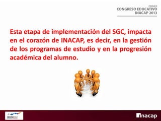 Esta etapa de implementación del SGC, impacta
en el corazón de INACAP, es decir, en la gestión
de los programas de estudio y en la progresión
académica del alumno.

 