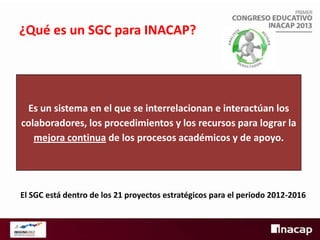 ¿Qué es un SGC para INACAP?

Es un sistema en el que se interrelacionan e interactúan los
colaboradores, los procedimientos y los recursos para lograr la
mejora continua de los procesos académicos y de apoyo.

El SGC está dentro de los 21 proyectos estratégicos para el periodo 2012-2016

 