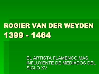 ROGIER VAN DER WEYDEN 1399 - 1464  EL ARTISTA FLAMENCO MAS INFLUYENTE DE MEDIADOS DEL SIGLO XV 