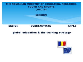 THE ROMANIAN MINISTRY OF EDUCATION, RESEARCH,
             YOUTH AND SPORTS
                   (MECTS)

                   MISSION



 DESIGN         SUBSTANTIATE              APPLY

    global education & the training strategy
 