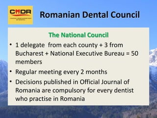 Romanian Dental Council

             The National Council
• 1 delegate from each county + 3 from
  Bucharest + National Executive Bureau = 50
  members
• Regular meeting every 2 months
• Decisions published in Official Journal of
  Romania are compulsory for every dentist
  who practise in Romania
 
