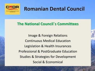 Romanian Dental Council

The National Council`s Committees

      Image & Foreign Relations
    Continuous Medical Education
    Legislation & Health Insurances
Professional & PostGraduate Education
 Studies & Strategies for Development
          Social & Economical
 