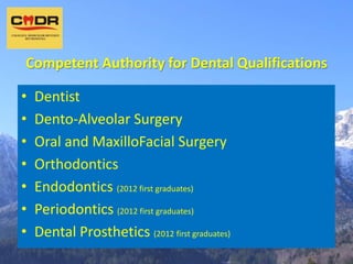 Competent Authority for Dental Qualifications

•   Dentist
•   Dento-Alveolar Surgery
•   Oral and MaxilloFacial Surgery
•   Orthodontics
•   Endodontics (2012 first graduates)
•   Periodontics (2012 first graduates)
•   Dental Prosthetics (2012 first graduates)
 