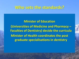 Who sets the standards?

          Minister of Education
(Universities of Medicine and Pharmacy –
Faculties of Dentistry) decide the curricula
Minister of Health coordinates the post
   graduate specialisations in dentistry
 