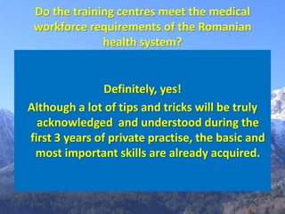 Do the training centres meet the medical
 workforce requirements of the Romanian
              health system?


                Definitely, yes!
Although a lot of tips and tricks will be truly
  acknowledged and understood during the
first 3 years of private practise, the basic and
 most important skills are already acquired.
 