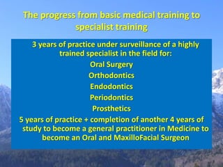 The progress from basic medical training to
             specialist training
    3 years of practice under surveillance of a highly
            trained specialist in the field for:
                      Oral Surgery
                     Orthodontics
                      Endodontics
                      Periodontics
                       Prosthetics
5 years of practice + completion of another 4 years of
 study to become a general practitioner in Medicine to
       become an Oral and MaxilloFacial Surgeon
 