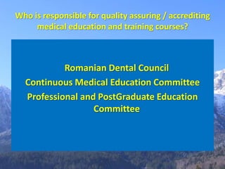 Who is responsible for quality assuring / accrediting
     medical education and training courses?



           Romanian Dental Council
  Continuous Medical Education Committee
  Professional and PostGraduate Education
                  Committee
 