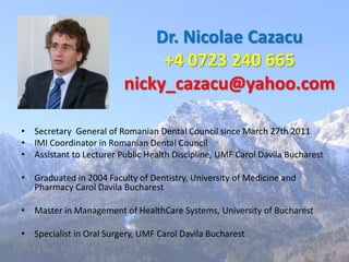 Dr. Nicolae Cazacu
                              +4 0723 240 665
                         nicky_cazacu@yahoo.com

• Secretary General of Romanian Dental Council since March 27th 2011
• IMI Coordinator in Romanian Dental Council
• Assistant to Lecturer Public Health Discipline, UMF Carol Davila Bucharest

• Graduated in 2004 Faculty of Dentistry, University of Medicine and
  Pharmacy Carol Davila Bucharest

• Master in Management of HealthCare Systems, University of Bucharest

• Specialist in Oral Surgery, UMF Carol Davila Bucharest
 