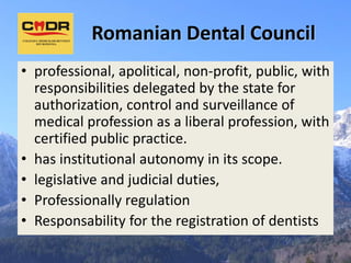 Romanian Dental Council
• professional, apolitical, non-profit, public, with
  responsibilities delegated by the state for
  authorization, control and surveillance of
  medical profession as a liberal profession, with
  certified public practice.
• has institutional autonomy in its scope.
• legislative and judicial duties,
• Professionally regulation
• Responsability for the registration of dentists
 