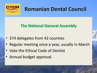 Romanian Dental Council

          The National General Assembly

•   374 delegates from 42 counties
•   Regular meeting once a year, usually in March
•   Vote the Ethical Code of Dentist
•   Annual budget approval
 