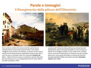 17 | L’età del Romanticismo
Il Risorgimento della pittura dell’Ottocento
Parole e immagini
Sono numerosi i pittori che narrano sulla tela i grandi eventi
risorgimentali di cui sono stati testimoni diretti. I loro dipinti
ritraggono scene di lotta e di resistenza, raccontati con toni spesso
retorici ma che testimoniano la condivisione corale di valori etici e
civili. Ne sono un esempio le tele che il bresciano Faustino Joli
(1814 – 1876), testimone oculare, ha dedicato a episodi delle dieci
giornate di Brescia, tra cui il Combattimento del 31 marzo 1849 in
via delle Consolazioni, 1849
La pittura dell’Ottocento tributa all’eroe per antonomasia del
Risorgimento italiano, Giuseppe Garibaldi, una serie corposa di
dipinti che lo ritraggono sempre in pose nobili e fiere, nell’atto
«sacro» di sancire la solennità di un momento che sarà ricordato
dalla storia, come quello dell’Imbarco a Genova del Generale
Giuseppe Garibaldi (1860) immortalato dal pittore Gerolamo
Induno (1825-1890).
 