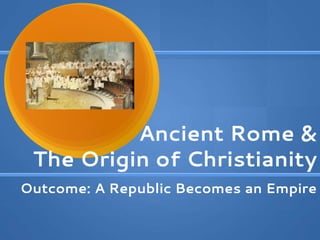Ancient Rome &
The Origin of Christianity
Outcome: A Republic Becomes an Empire
 