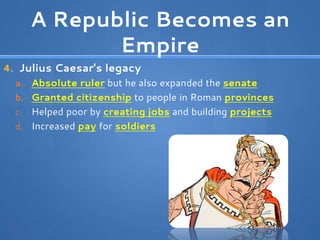 A Republic Becomes an
Empire
4. Julius Caesar’s legacy
a. Absolute ruler but he also expanded the senate
b. Granted citizenship to people in Roman provinces
c. Helped poor by creating jobs and building projects
d. Increased pay for soldiers
 