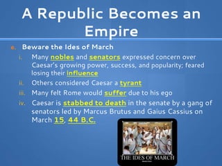 A Republic Becomes an
Empire
e. Beware the Ides of March
i. Many nobles and senators expressed concern over
Caesar’s growing power, success, and popularity; feared
losing their influence
ii. Others considered Caesar a tyrant
iii. Many felt Rome would suffer due to his ego
iv. Caesar is stabbed to death in the senate by a gang of
senators led by Marcus Brutus and Gaius Cassius on
March 15, 44 B.C.
 