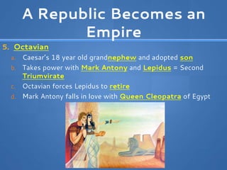 A Republic Becomes an
Empire
5. Octavian
a. Caesar’s 18 year old grandnephew and adopted son
b. Takes power with Mark Antony and Lepidus = Second
Triumvirate
c. Octavian forces Lepidus to retire
d. Mark Antony falls in love with Queen Cleopatra of Egypt
 