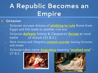 A Republic Becomes an
Empire
5. Octavian
e. Octavian accuses Antony of plotting to rule Rome from
Egypt and this leads to another civil war
f. Octavian defeats Antony & Cleopatra’s forces at naval
battle of Actium (31 B.C.)
g. Mark Antony and Cleopatra commit suicide; leaving Octavian
sole leader
h. Octavian takes name Augustus meaning “exalted one” -
27 B.C.
 