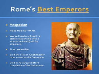 Rome’s Best Emperors
● Vespasian
● Ruled from 69-79 AD
● Worked hard and lived in a
stable relationship with a
woman he loved (odd for
emperors)
● First rate soldier
● Built the Flavian Amphitheater
later known as the Colosseum
● Died in 79 AD just before
completion of the Colosseum
 