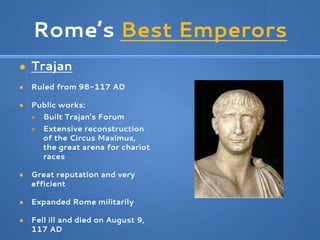 Rome’s Best Emperors
● Trajan
● Ruled from 98-117 AD
● Public works:
● Built Trajan’s Forum
● Extensive reconstruction
of the Circus Maximus,
the great arena for chariot
races
● Great reputation and very
efficient
● Expanded Rome militarily
● Fell ill and died on August 9,
117 AD
 