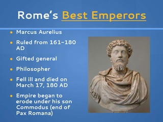 Rome’s Best Emperors
● Marcus Aurelius
● Ruled from 161-180
AD
● Gifted general
● Philosopher
● Fell ill and died on
March 17, 180 AD
● Empire began to
erode under his son
Commodus (end of
Pax Romana)
 