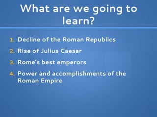 What are we going to
learn?
1. Decline of the Roman Republics
2. Rise of Julius Caesar
3. Rome’s best emperors
4. Power and accomplishments of the
Roman Empire
 
