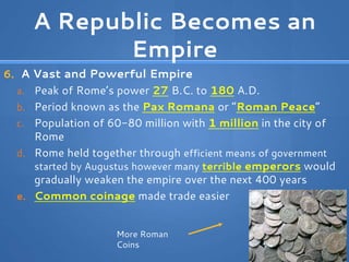 A Republic Becomes an
Empire
6. A Vast and Powerful Empire
a. Peak of Rome’s power 27 B.C. to 180 A.D.
b. Period known as the Pax Romana or “Roman Peace”
c. Population of 60-80 million with 1 million in the city of
Rome
d. Rome held together through efficient means of government
started by Augustus however many terrible emperors would
gradually weaken the empire over the next 400 years
e. Common coinage made trade easier
More Roman
Coins
 