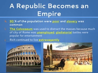 A Republic Becomes an
Empire
h. 90 % of the population were poor and slavery was
common
i. The Colosseum was used to distract the masses because much
of city of Rome was unemployed; gladiatorial battles were
popular for entertainment
j. Rich continued to live extravagantly
 