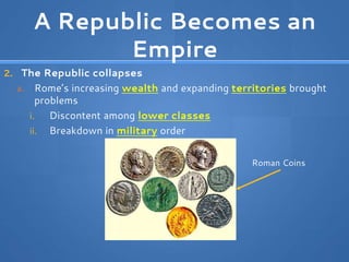 A Republic Becomes an
Empire
2. The Republic collapses
a. Rome’s increasing wealth and expanding territories brought
problems
i. Discontent among lower classes
ii. Breakdown in military order
Roman Coins
 