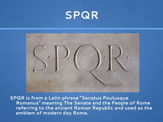 SPQR
SPQR is from a Latin phrase “Senatus Poulusque
Romanus” meaning The Senate and the People of Rome
referring to the ancient Roman Republic and used as the
emblem of modern day Rome.
 