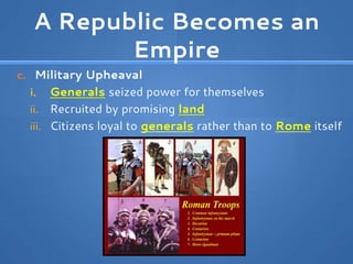 A Republic Becomes an
Empire
c. Military Upheaval
i. Generals seized power for themselves
ii. Recruited by promising land
iii. Citizens loyal to generals rather than to Rome itself
 