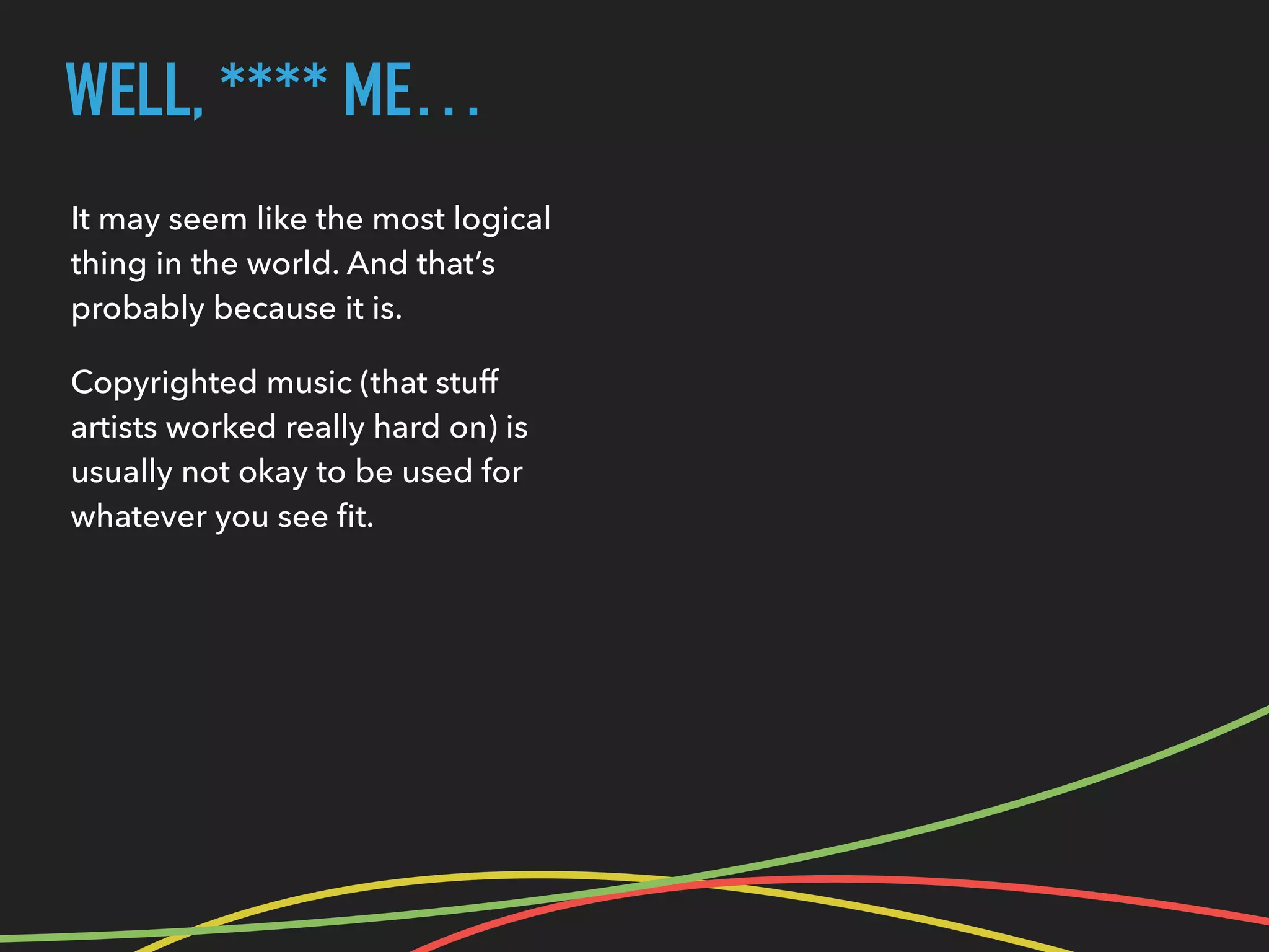 WELL, **** ME…
It may seem like the most logical
thing in the world. And that’s
probably because it is.
Copyrighted music (that stuff
artists worked really hard on) is
usually not okay to be used for
whatever you see ﬁt.
 