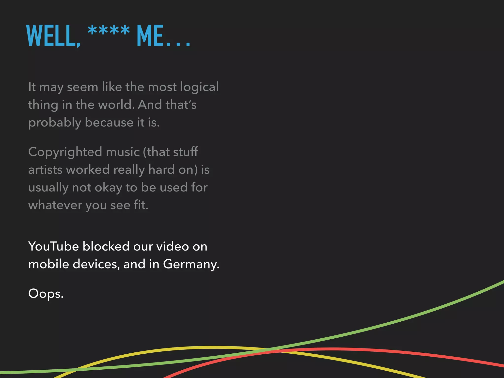 WELL, **** ME…
It may seem like the most logical
thing in the world. And that’s
probably because it is.
Copyrighted music (that stuff
artists worked really hard on) is
usually not okay to be used for
whatever you see ﬁt.
YouTube blocked our video on
mobile devices, and in Germany.
Oops.
 