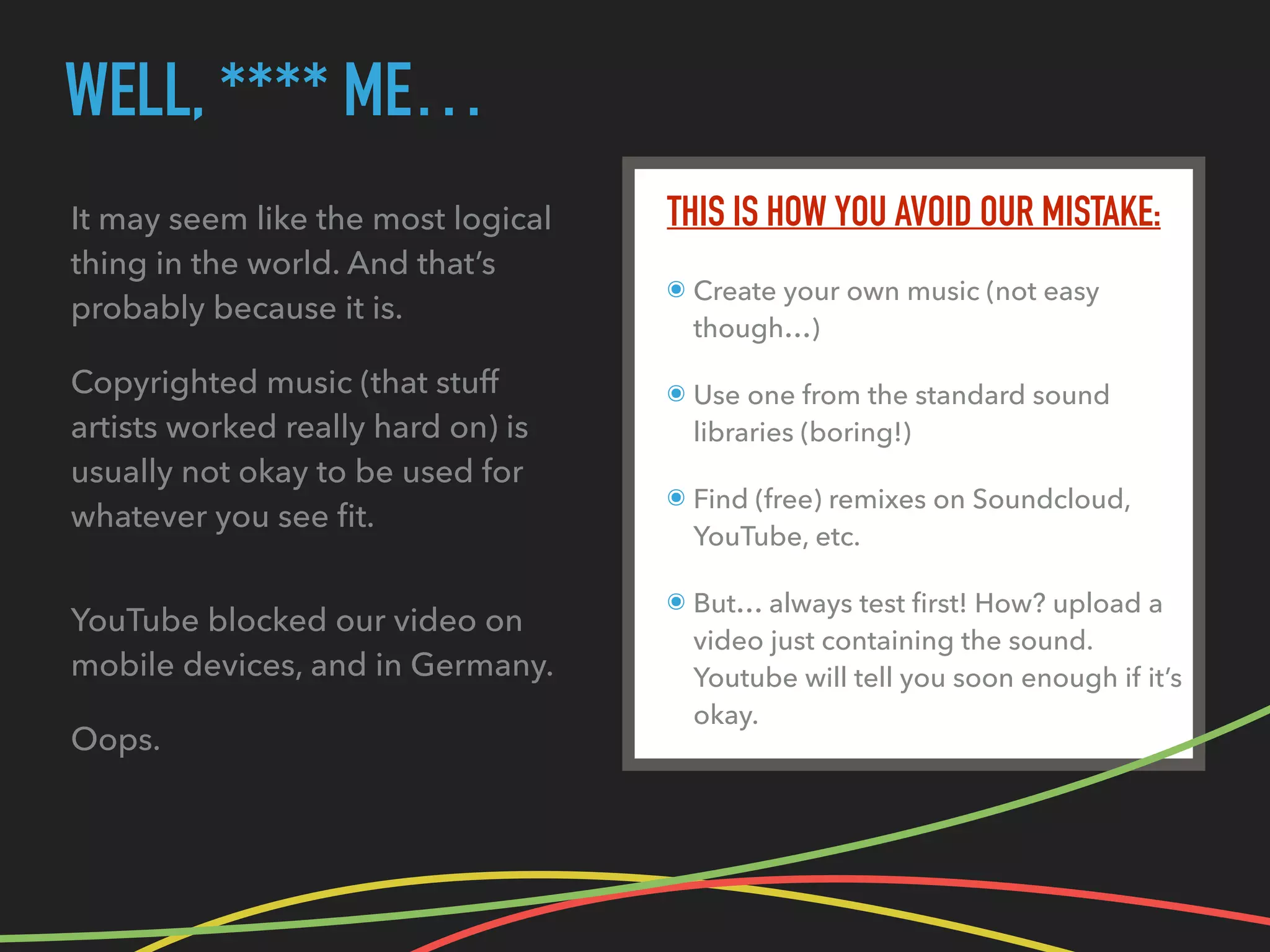 WELL, **** ME…
THIS IS HOW YOU AVOID OUR MISTAKE:
๏ Create your own music (not easy
though…)
๏ Use one from the standard sound
libraries (boring!)
๏ Find (free) remixes on Soundcloud,
YouTube, etc.
๏ But… always test ﬁrst! How? upload a
video just containing the sound.
Youtube will tell you soon enough if it’s
okay.
It may seem like the most logical
thing in the world. And that’s
probably because it is.
Copyrighted music (that stuff
artists worked really hard on) is
usually not okay to be used for
whatever you see ﬁt.
YouTube blocked our video on
mobile devices, and in Germany.
Oops.
 