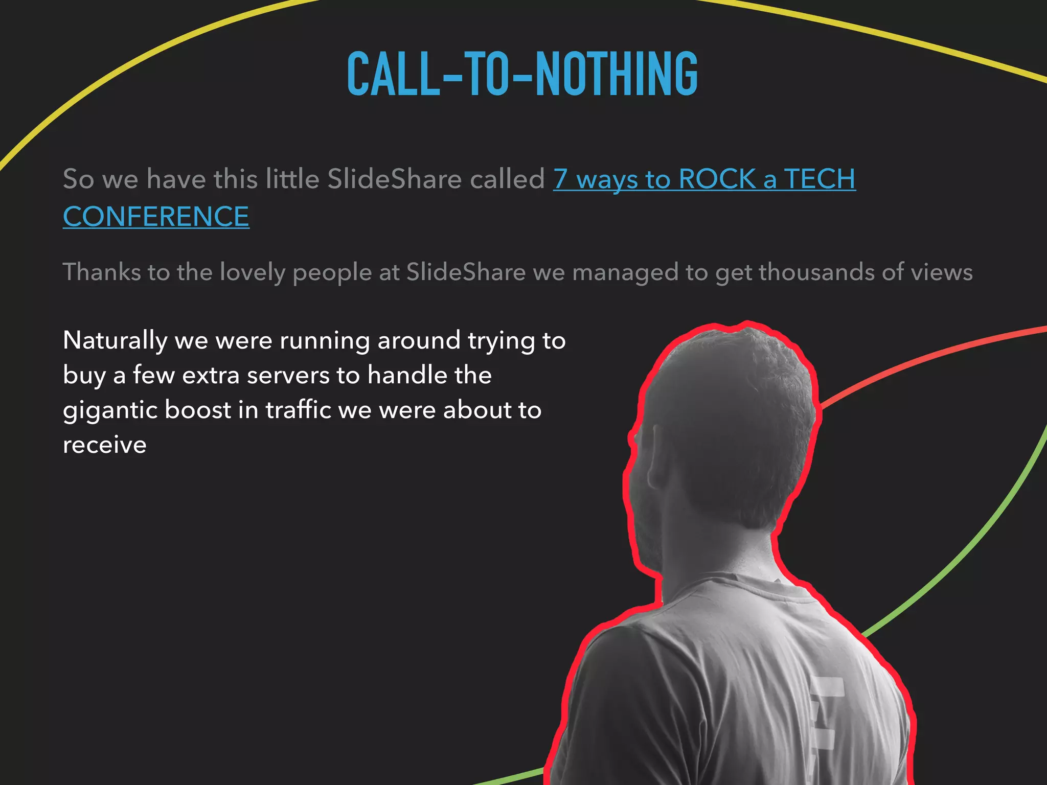CALL-TO-NOTHING
So we have this little SlideShare called 7 ways to ROCK a TECH
CONFERENCE
Thanks to the lovely people at SlideShare we managed to get thousands of views
Naturally we were running around trying to
buy a few extra servers to handle the
gigantic boost in trafﬁc we were about to
receive
 