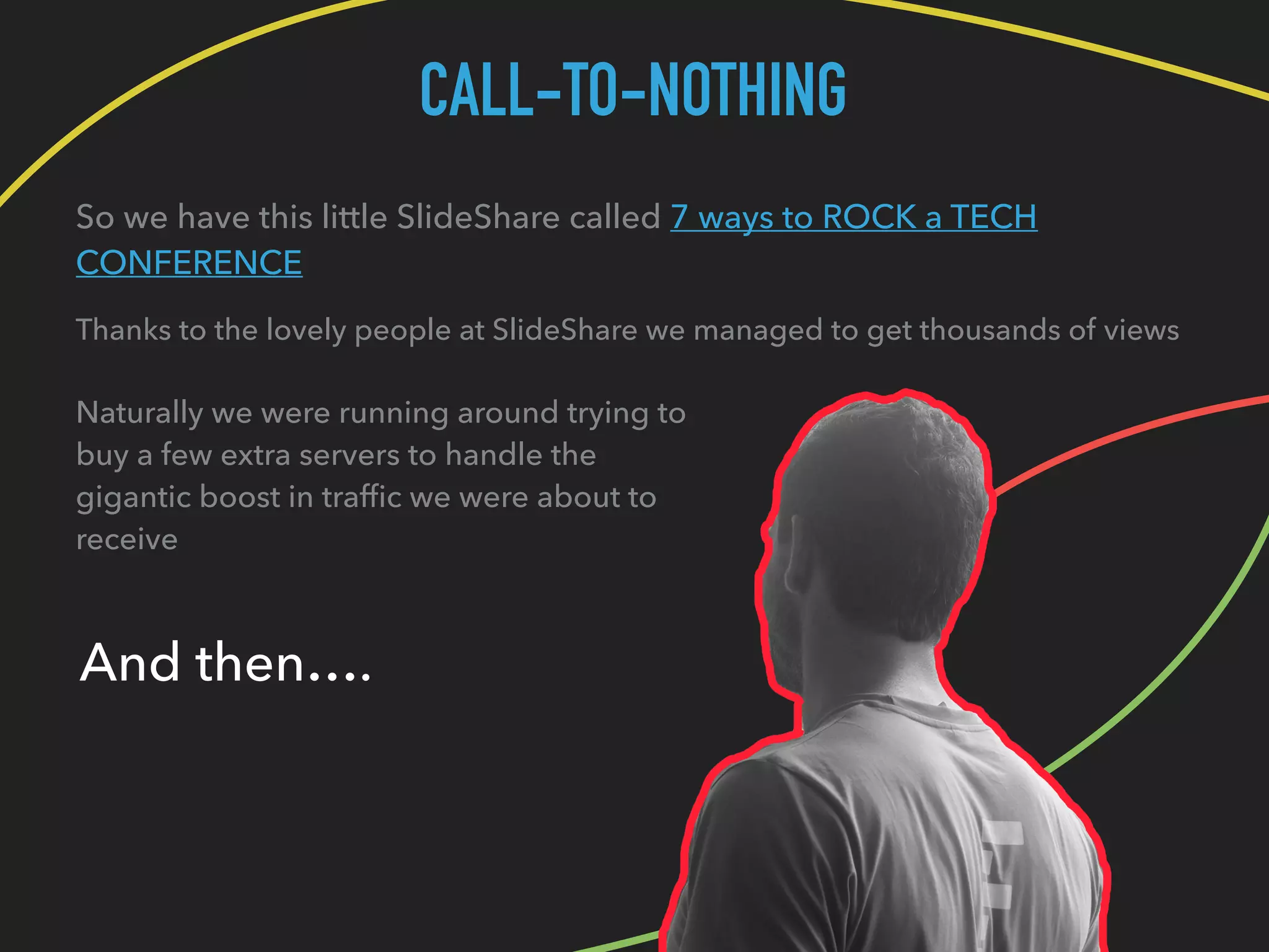 CALL-TO-NOTHING
So we have this little SlideShare called 7 ways to ROCK a TECH
CONFERENCE
Thanks to the lovely people at SlideShare we managed to get thousands of views
Naturally we were running around trying to
buy a few extra servers to handle the
gigantic boost in trafﬁc we were about to
receive
And then….
 